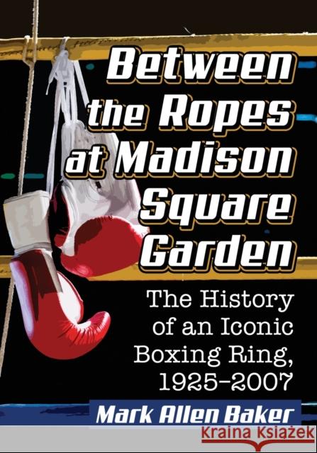 Between the Ropes at Madison Square Garden: The History of an Iconic Boxing Ring, 1925-2007 Mark Allen Baker 9781476671833