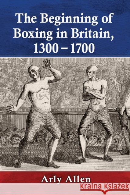 The Beginning of Boxing in Britain, 1300-1700 Allen, Arly 9781476681153 McFarland & Company