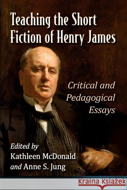 Teaching the Short Fiction of Henry James: Critical and Pedagogical Essays Kathleen McDonald Anne Jung 9781476684253 McFarland & Company