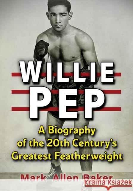 Willie Pep: A Biography of the 20th Century's Greatest Featherweight Mark Allen Baker 9781476685526