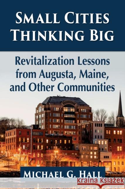 Small Cities Thinking Big: Revitalization Lessons from Augusta, Maine, and Other Communities Michael G. Hall 9781476685595 McFarland & Company