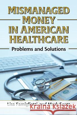 Mismanaged Money in American Healthcare: Problems and Solutions Lisa Famiglietti Mark Scott 9781476687452 McFarland & Company