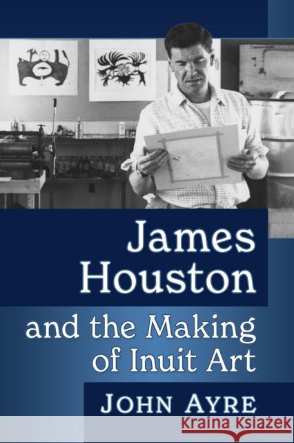 James Houston and the Making of Inuit Art John Ayre 9781476688176 McFarland & Company