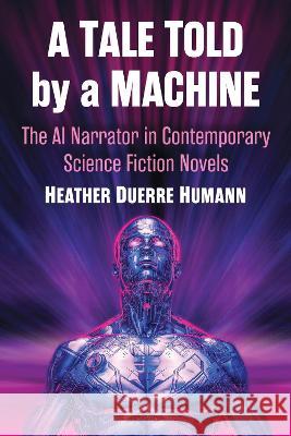A Tale Told by a Machine: The AI Narrator in Contemporary Science Fiction Novels Heather Duerre Humann   9781476689326