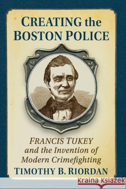 Creating the Boston Police: Francis Tukey and the Invention of Modern Crime Fighting Timothy B. Riordan 9781476689418