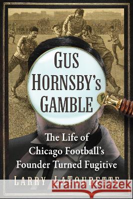 Gus Hornsby\'s Gamble: The Life of Chicago Football\'s Founder Turned Fugitive Larry LaTourette 9781476691183