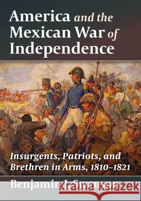 America and the Mexican War of Independence: Insurgents, Patriots, and Brethren in Arms, 1810-1821 Benjamin J Swenson 9781476696805 McFarland & Company