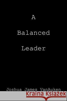 A Balanced Leader Joshua James Vanauken 9781477111369 Xlibris Corporation