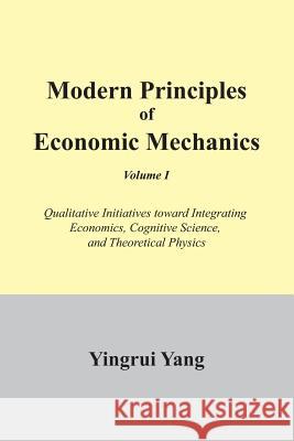 Modern Principles of Economic Mechanics Vol. 1: Qualitative Initiatives Toward Integrating Economics, Cognitive Science, and Theoritical Physics Yang, Yingrui 9781477112236 Xlibris Corporation