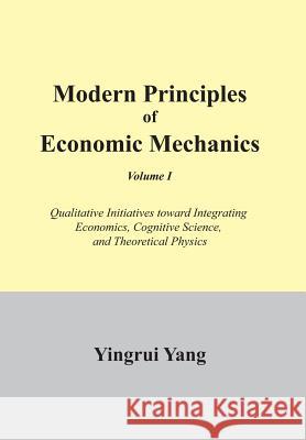 Modern Principles of Economic Mechanics Vol. 1: Qualitative Initiatives Toward Integrating Economics, Cognitive Science, and Theoritical Physics Yang, Yingrui 9781477112243 Xlibris Corporation