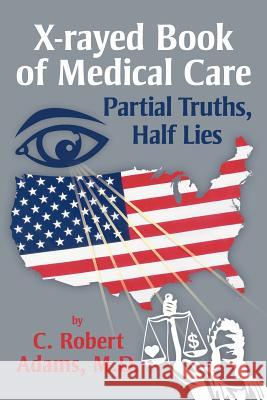 X-Rayed Book of Medical Care: Partial Truths, Half Lies Adams M. D., C. Robert 9781477120316 Xlibris Corporation