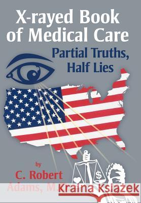 X-Rayed Book of Medical Care: Partial Truths, Half Lies Adams M. D., C. Robert 9781477120323 Xlibris Corporation