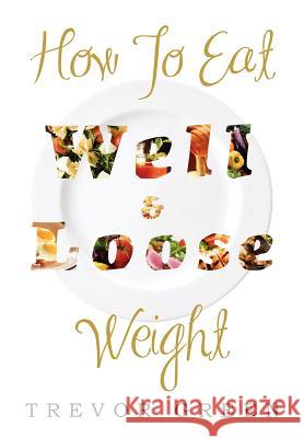 How to Eat Well and Loose Weight Trevor Green 9781477131855 Xlibris Corporation