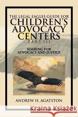 The Legal Eagles Guide for Children's Advocacy Centers Part III: Soaring for Advocacy and Justice Agatston, Andrew H. 9781477134818 Xlibris Corporation