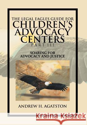 The Legal Eagles Guide for Children's Advocacy Centers Part III: Soaring for Advocacy and Justice Agatston, Andrew H. 9781477134825 Xlibris Corporation