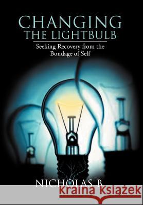 Changing the Lightbulb: Seeking Recovery from the Bondage of Self B, Nicholas 9781477144718 Xlibris Corporation