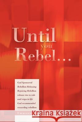 Until You Rebel.: God Sponsored Rebellion Releasing Rejoicing Rebellion Release Rise to Rule and Reign in Life God Recommended Rewarding Oghenebrorhie, Emmanuel 9781477147658