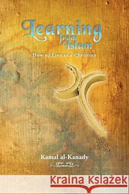 Learning from Islam: How to Live as a Christian Al-Kanady, Kamal 9781477205327