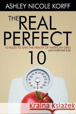 The Real Perfect 10: 10 Rules to Save the Health of American Girls (and everyone else) Korff, Ashley Nicole 9781477210352