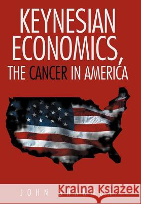 Keynesian Economics, the Cancer in America John Shannon 9781477216552