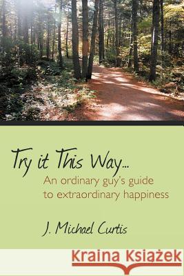 Try It This Way...: An Ordinary Guy's Guide to Extraordinary Happiness Curtis, J. Michael 9781477253892