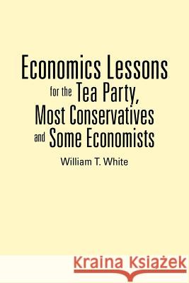 Economics Lessons for the Tea Party, Most Conservatives and Some Economists William T. White 9781477264508 Authorhouse