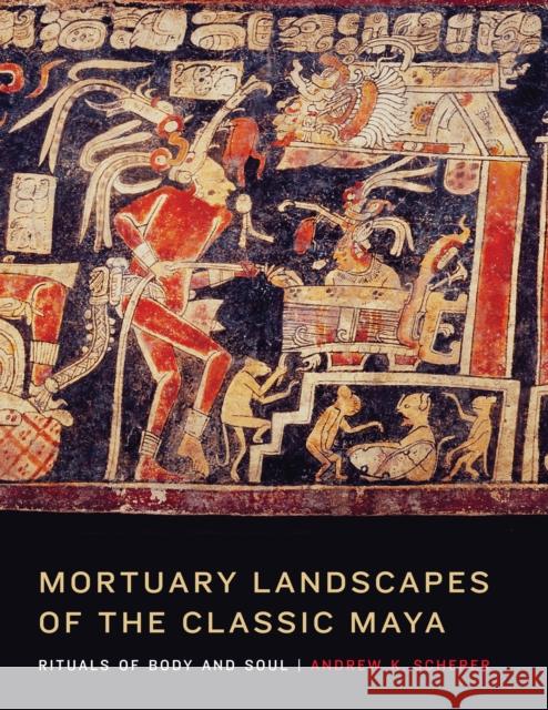 Mortuary Landscapes of the Classic Maya: Rituals of Body and Soul Andrew K. Scherer 9781477300510 University of Texas Press