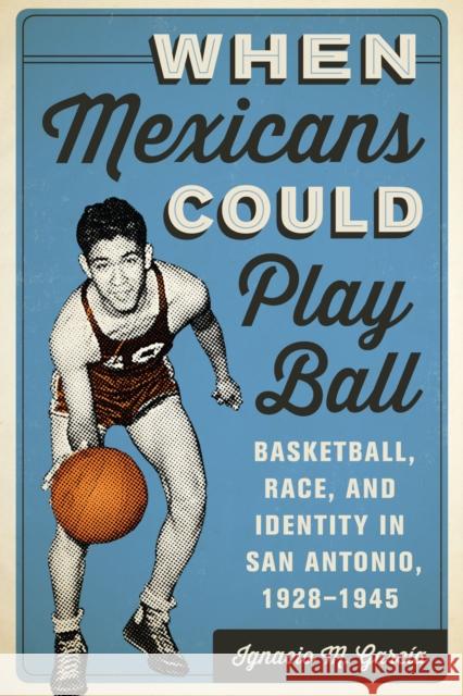 When Mexicans Could Play Ball: Basketball, Race, and Identity in San Antonio, 1928-1945 García, Ignacio M. 9781477302125 University of Texas Press