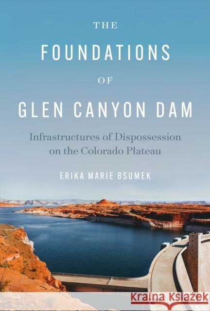 The Foundations of Glen Canyon Dam: Infrastructures of Dispossession on the Colorado Plateau Erika Marie Bsumek 9781477303818