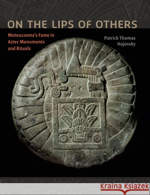 On the Lips of Others: Moteuczoma's Fame in Aztec Monuments and Rituals Patrick Thomas Hajovsky 9781477307243 University of Texas Press