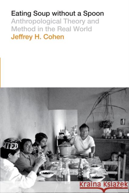 Eating Soup Without a Spoon: Anthropological Theory and Method in the Real World Jeffrey H. Cohen 9781477307823