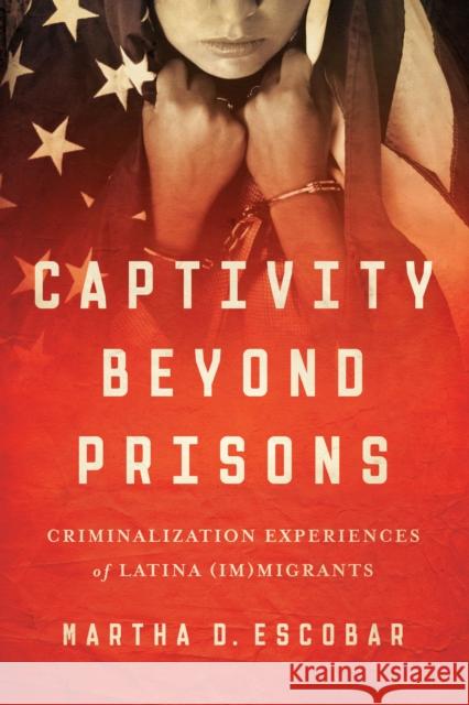 Captivity Beyond Prisons: Criminalization Experiences of Latina (Im)Migrants Martha D. Escobar 9781477309018 University of Texas Press