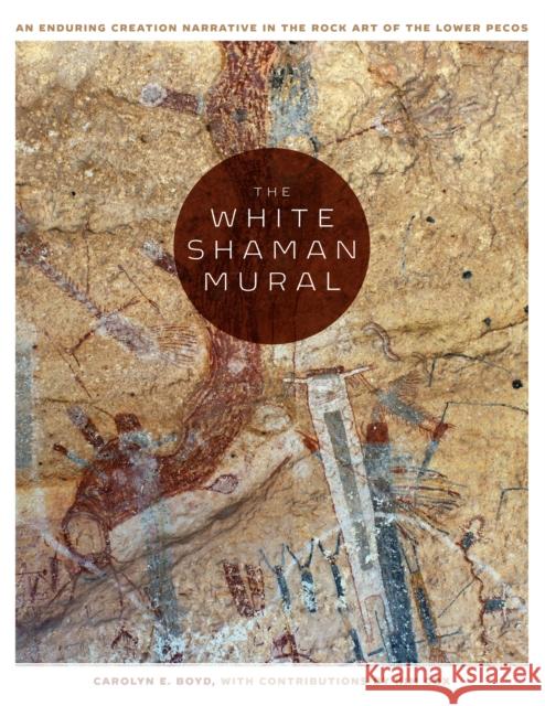 The White Shaman Mural: An Enduring Creation Narrative in the Rock Art of the Lower Pecos Carolyn E. Boyd 9781477310304 University of Texas Press