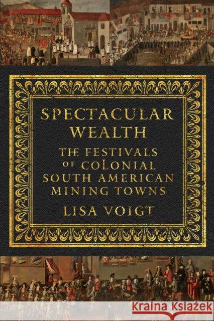 Spectacular Wealth: The Festivals of Colonial South American Mining Towns Lisa Voigt 9781477310502 University of Texas Press