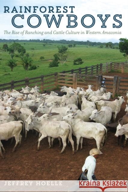 Rainforest Cowboys: The Rise of Ranching and Cattle Culture in Western Amazonia Jeffrey Hoelle 9781477310601 University of Texas Press