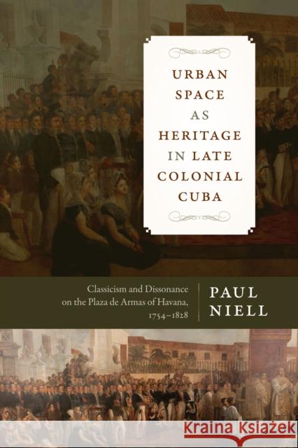 Urban Space as Heritage in Late Colonial Cuba: Classicism and Dissonance on the Plaza de Armas of Havana, 1754-1828 Paul Niell 9781477311301 University of Texas Press