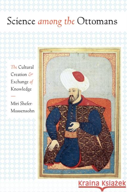 Science Among the Ottomans: The Cultural Creation and Exchange of Knowledge Miri Shefer-Mossensohn 9781477312216 University of Texas Press