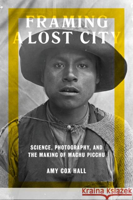 Framing a Lost City: Science, Photography, and the Making of Machu Picchu Amy Co 9781477313671 University of Texas Press