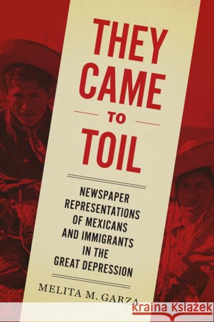 They Came to Toil: Newspaper Representations of Mexicans and Immigrants in the Great Depression Melita M. Garza 9781477314050