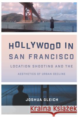 Hollywood in San Francisco: Location Shooting and the Aesthetics of Urban Decline Joshua Gleich 9781477316450