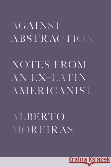 Against Abstraction: Notes from an Ex-Latin Americanist Alberto Moreiras 9781477319826 University of Texas Press