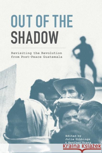 Out of the Shadow: Revisiting the Revolution from Post-Peace Guatemala Julie Gibbings Heather Vrana 9781477320853 University of Texas Press