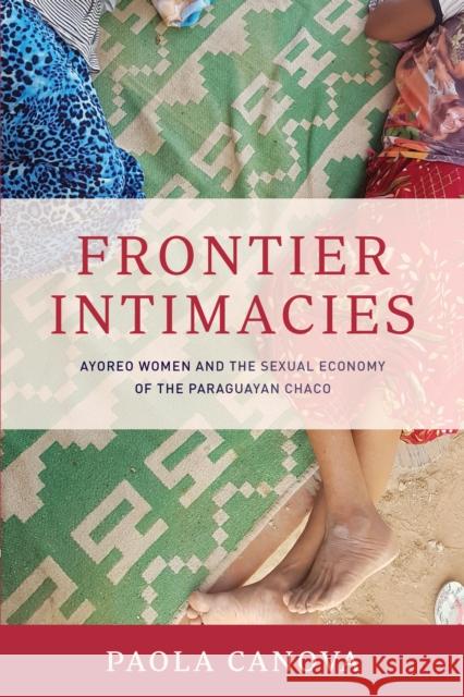 Frontier Intimacies: Ayoreo Women and the Sexual Economy of the Paraguayan Chaco Paola Canova 9781477321478 University of Texas Press