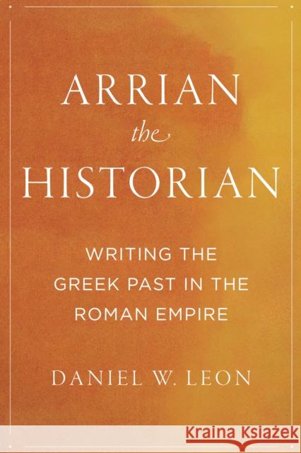 Arrian the Historian: Writing the Greek Past in the Roman Empire Daniel W. Leon 9781477321867 University of Texas Press