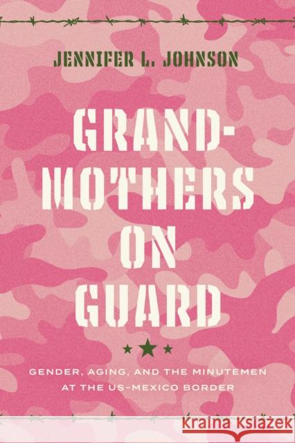 Grandmothers on Guard: Gender, Aging, and the Minutemen at the Us-Mexico Border Johnson, Jennifer 9781477322758