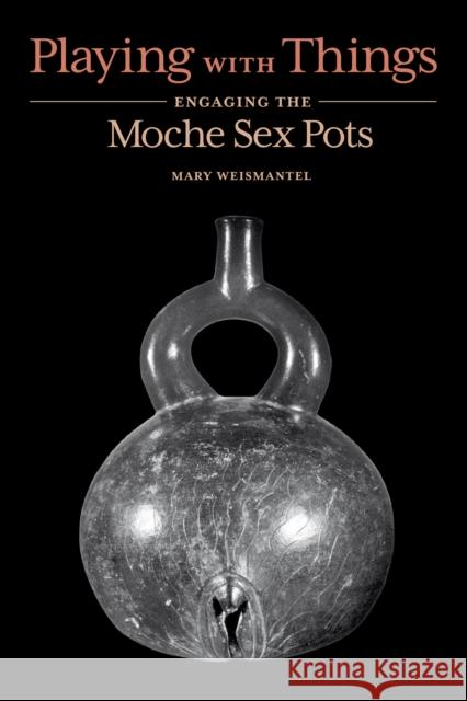 Playing with Things: Engaging the Moche Sex Pots Mary Weismantel 9781477323205 University of Texas Press