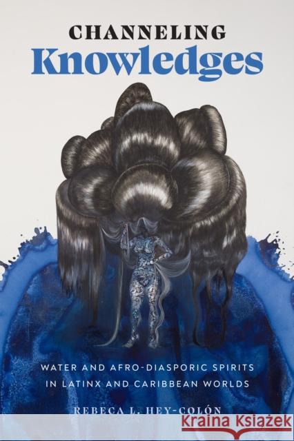 Channeling Knowledges: Water and Afro-Diasporic Spirits in Latinx and Caribbean Worlds Rebeca L. Hey-Col?n 9781477327241 University of Texas Press