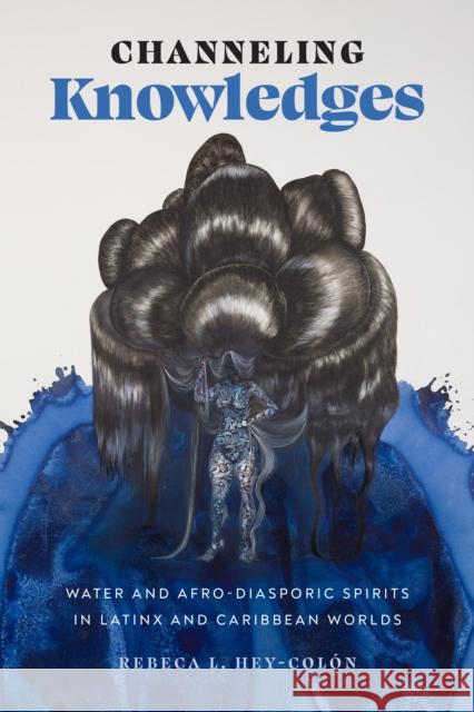 Channeling Knowledges: Water and Afro-Diasporic Spirits in Latinx and Caribbean Worlds Rebeca L. Hey-Col?n 9781477327258 University of Texas Press