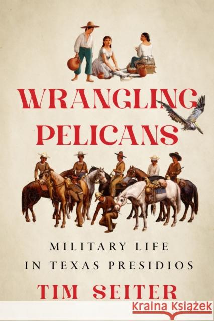 Wrangling Pelicans: Military Life in Texas Presidios Tim Seiter 9781477332801 University of Texas Press