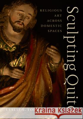 Sculpting Quito: Religious Art Across Domestic Spaces Leslie E. Todd 9781477333686 University of Texas Press